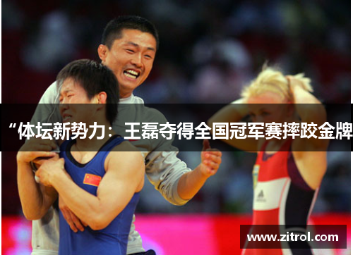 “体坛新势力：王磊夺得全国冠军赛摔跤金牌”